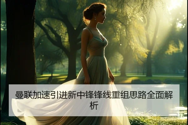 曼联加速引进新中锋锋线重组思路全面解析